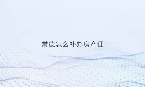 常德怎么补办房产证(常德补办房产证在哪里)