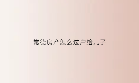 常德房产怎么过户给儿子(湖南省常德市房产税征收规定)