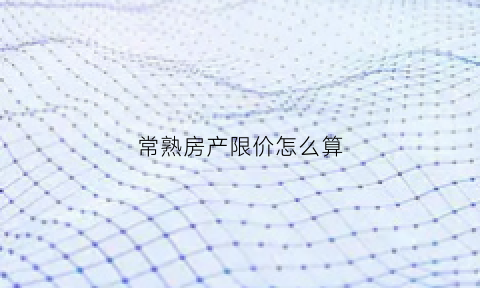 常熟房产限价怎么算(常熟限购政策2021)