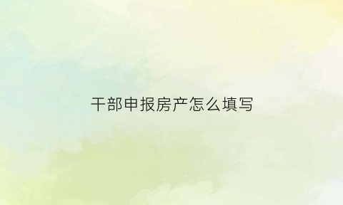 干部申报房产怎么填写(干部申报房产须知)