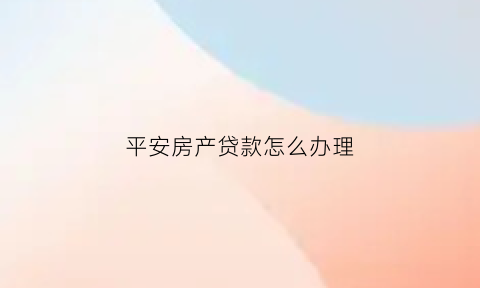 平安房产贷款怎么办理(平安房产贷款正规吗)