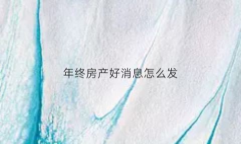 年终房产好消息怎么发(年终房产好消息怎么发通知)