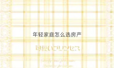 年轻家庭怎么选房产(年轻人买房买什么户型)