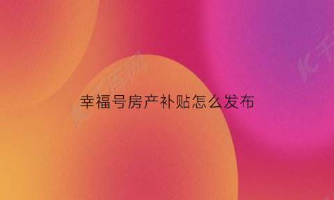 幸福号房产补贴怎么发布(幸福住房)