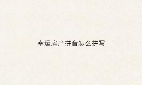 幸运房产拼音怎么拼写(幸运房产拼音怎么拼写的)