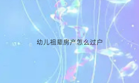 幼儿祖辈房产怎么过户(房子过户给幼儿需要什么手续)