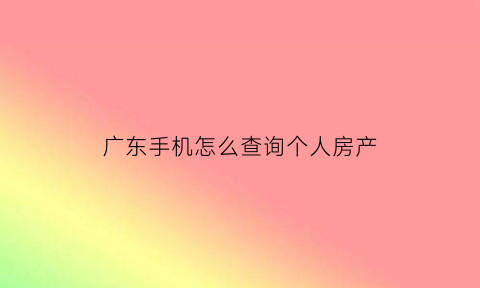 广东手机怎么查询个人房产(广东查房产信息怎么查询)