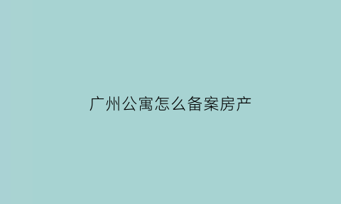 广州公寓怎么备案房产(广州公寓购买资格)