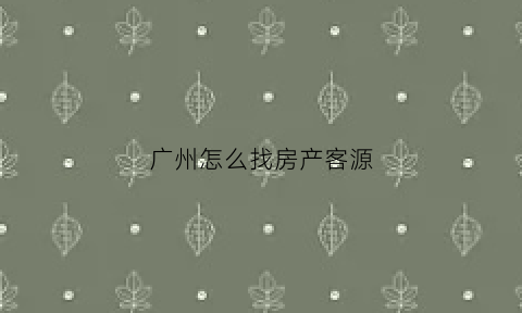 广州怎么找房产客源(广州找房子哪个软件好)