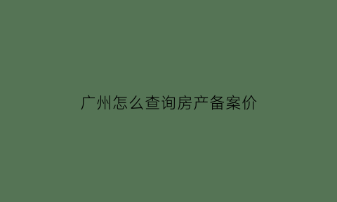 广州怎么查询房产备案价(广州市房屋管理局官网怎么查备案价)