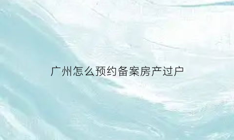 广州怎么预约备案房产过户(广州市房产过户预约)