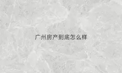 广州房产到底怎么样(广州房产怎么了)