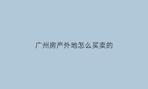 广州房产外地怎么买卖的(广州房子外地人能买吗)