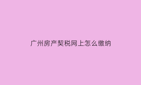 广州房产契税网上怎么缴纳(广州契税网上缴纳流程)