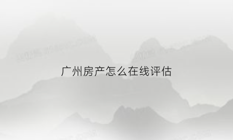 广州房产怎么在线评估(广州房产评估价格查询)
