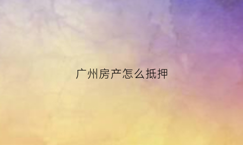 广州房产怎么抵押(广州房屋抵押流程)