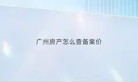 广州房产怎么查备案价(广州房产备案价格查询官网怎么查询)