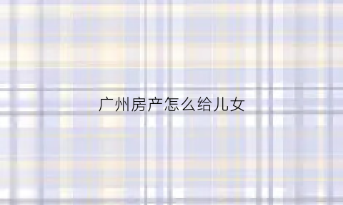 广州房产怎么给儿女(广州房产转让给子女)