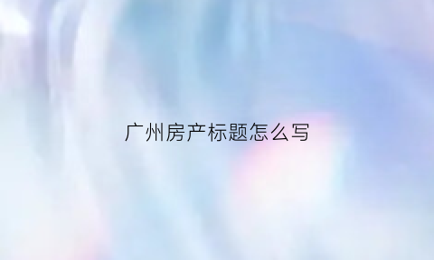 广州房产标题怎么写(广州房产贴吧)