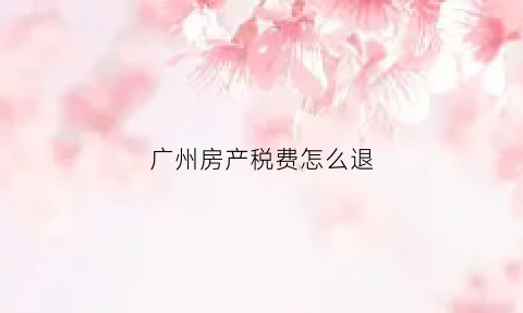 广州房产税费怎么退(广州房产税费怎么退税)