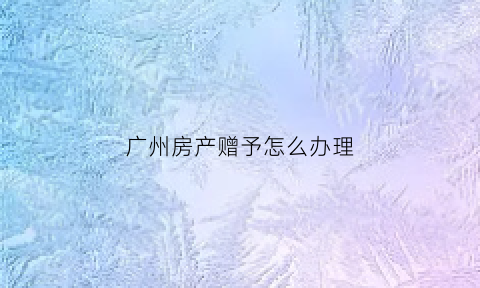 广州房产赠予怎么办理(广州房产赠与过户最新政策)