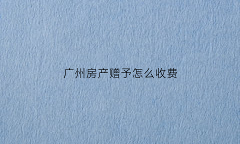 广州房产赠予怎么收费(广州房子赠予)