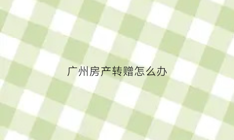 广州房产转赠怎么办(广州房屋赠与条件)