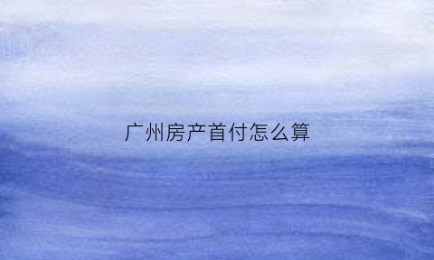 广州房产首付怎么算(广州房子首付政策)