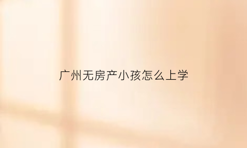 广州无房产小孩怎么上学(广州户籍无房产小孩入学)