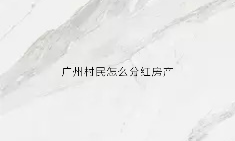 广州村民怎么分红房产(广州村民怎么分红房产的)