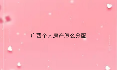 广西个人房产怎么分配(广西房屋最新补偿标准)