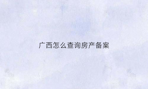 广西怎么查询房产备案(广西查询房产信息)