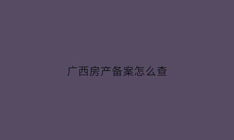 广西房产备案怎么查(怎么查广西楼盘的备案价格)