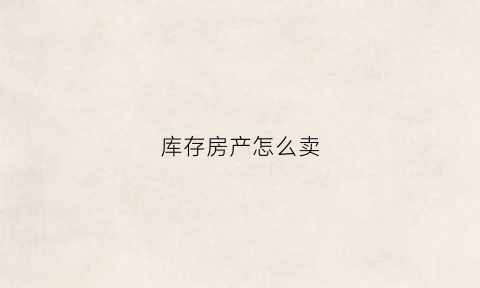 库存房产怎么卖(库存房产怎么卖掉)