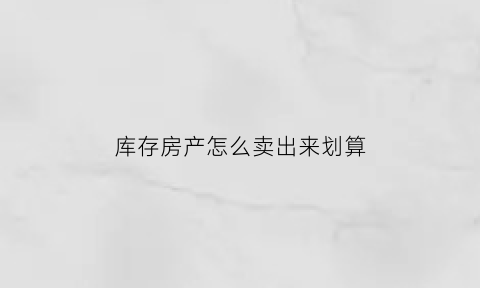 库存房产怎么卖出来划算(去库存房价)