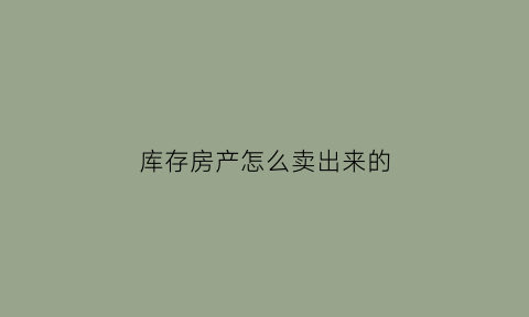 库存房产怎么卖出来的(库存怎么卖比较好)