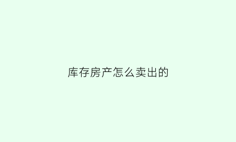 库存房产怎么卖出的(库存怎么卖比较好)