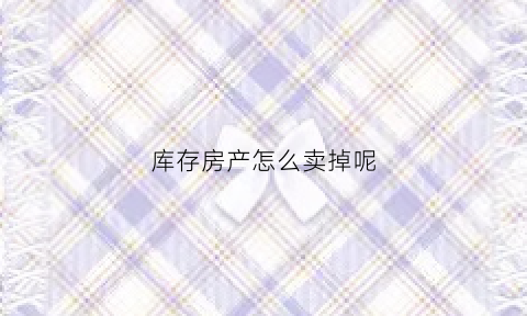 库存房产怎么卖掉呢(库存房产怎么卖掉呢最划算)