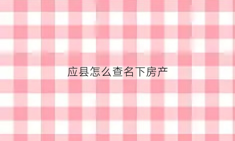 应县怎么查名下房产(查询名下的房产)
