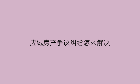 应城房产争议纠纷怎么解决(应城房产信息查询平台)