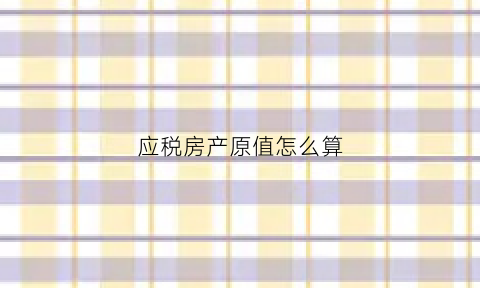 应税房产原值怎么算(应税房产原值如何计算)
