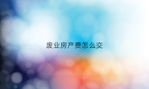 废业房产费怎么交(废业房产费怎么交税)