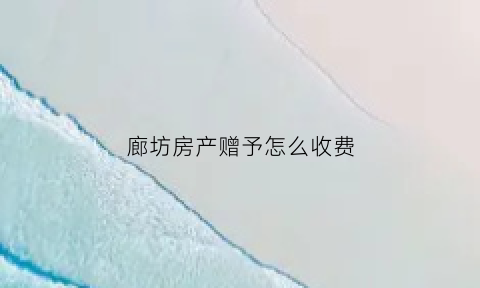 廊坊房产赠予怎么收费(河北房产赠与过户费用)
