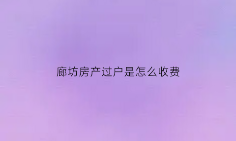 廊坊房产过户是怎么收费(廊坊房产过户是怎么收费的)