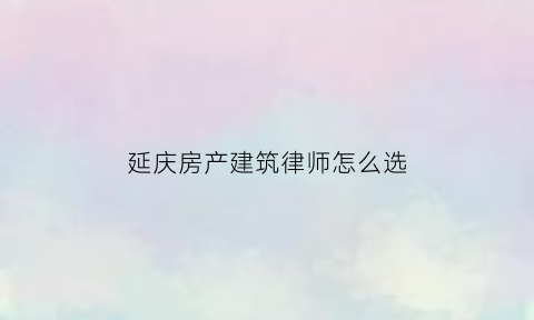 延庆房产建筑律师怎么选(延庆建筑工程律师)