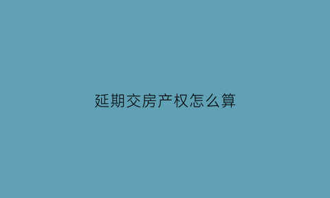 延期交房产权怎么算(延期交房政策)