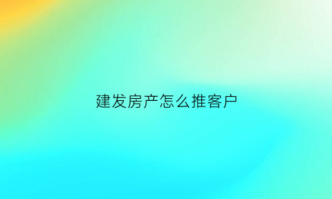 建发房产怎么推客户(建发房产怎么推客户信息的)