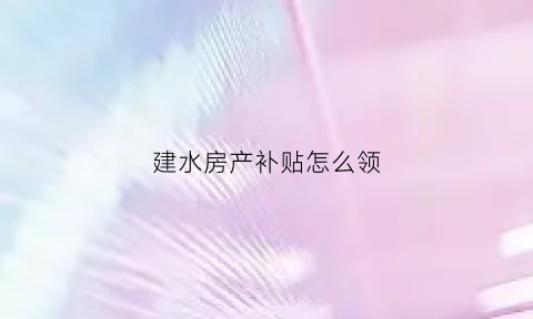 建水房产补贴怎么领(建水县房地产信息发布平台)