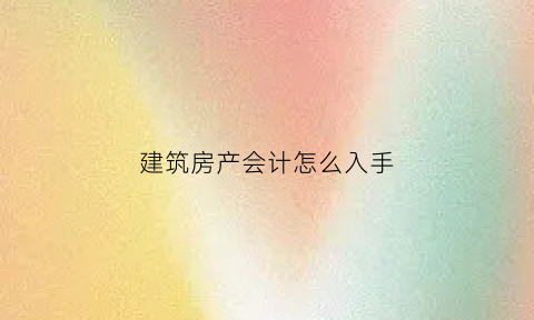 建筑房产会计怎么入手(房屋建筑业会计)