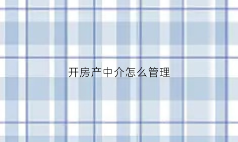 开房产中介怎么管理(房产中介公司如何开)